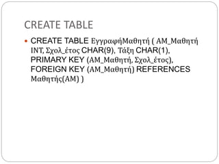 CREATE TABLE
 CREATE TABLE ΕγγραφήΜαθητή ( ΑΜ_Μαθητή
ΙΝΤ, Σχολ_έτος CHAR(9), Τάξη CHAR(1),
PRIMARY KEY (ΑΜ_Μαθητή, Σχολ_έτος),
FOREIGN KEY (ΑΜ_Μαθητή) REFERENCES
Μαθητής(ΑΜ) )
 