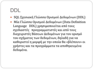 DDL
 SQL Σχεσιακή Γλώσσα Ορισμού Δεδομένων (DDL)
 Μία Γλώσσα Ορισμού Δεδομένων (Data Definition
Language DDL) χρησιμοποιείται από τους
σχεδιαστές προγραμματιστές και από τους
διαχειριστές Βάσεων Δεδομένων για τον ορισμό
του σχήματος των δεδομένων, δηλαδή για να
καθοριστεί η μορφή με την οποία θα «βλέπουν» οι
χρήστες και τα προγράμματα τα αποθηκευμένα
δεδομένα.
 