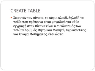 CREATE TABLE
 Σε αυτόν τον πίνακα, το κύριο κλειδί, δηλαδή το
πεδίο που πρέπει να είναι μοναδικό για κάθε
εγγραφή στον πίνακα είναι ο συνδυασμός των
πεδίων Αριθμός Μητρώου Μαθητή, Σχολικό Έτος
και Όνομα Μαθήματος, έτσι ώστε:
 