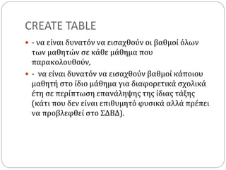 CREATE TABLE
 - να είναι δυνατόν να εισαχθούν οι βαθμοί όλων
των μαθητών σε κάθε μάθημα που
παρακολουθούν,
 - να είναι δυνατόν να εισαχθούν βαθμοί κάποιου
μαθητή στο ίδιο μάθημα για διαφορετικά σχολικά
έτη σε περίπτωση επανάληψης της ίδιας τάξης
(κάτι που δεν είναι επιθυμητό φυσικά αλλά πρέπει
να προβλεφθεί στο ΣΔΒΔ).
 