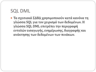 SQL DML
 Τα σχεσιακά ΣΔΒΔ χρησιμοποιούν κατά κανόνα τη
γλώσσα SQL για τον χειρισμό των δεδομένων. Η
γλώσσα SQL DML επιτρέπει την περιγραφή
εντολών εισαγωγής, ενημέρωσης, διαγραφής και
ανάκτησης των δεδομένων των πινάκων.
 