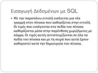 Εισαγωγή Δεδομένων με SQL
 Με την παραπάνω εντολή εισάγεται μια νέα
γραμμή στον πίνακα που καθορίζεται στην εντολή.
Οι τιμές που εισάγονται στα πεδία του πίνακα
καθορίζονται μέσα στην παρένθεση χωριζόμενες με
κόμμα. Οι τιμές αυτές αντιστοιχίζονται σε όλα τα
πεδία του πίνακα και με τη σειρά που αυτά έχουν
καθοριστεί κατά την δημιουργία του πίνακα.
 