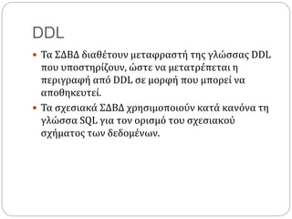 DDL
 Τα ΣΔΒΔ διαθέτουν μεταφραστή της γλώσσας DDL
που υποστηρίζουν, ώστε να μετατρέπεται η
περιγραφή από DDL σε μορφή που μπορεί να
αποθηκευτεί.
 Τα σχεσιακά ΣΔΒΔ χρησιμοποιούν κατά κανόνα τη
γλώσσα SQL για τον ορισμό του σχεσιακού
σχήματος των δεδομένων.
 