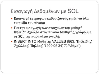 Εισαγωγή Δεδομένων με SQL
 Εισαγωγή εγγραφών καθορίζοντας τιμές για όλα
τα πεδία του πίνακα
 Για την εισαγωγή των στοιχείων του μαθητή
Πηλείδη Αχιλλέα στον πίνακα Μαθητής, γράφουμε
σε SQL την παρακάτω εντολή:
 INSERT INTO Μαθητής VALUES (863, ‘Πηλείδης’,
‘Αχιλλέας’, ‘Πηλέας’, ‘1999 06 24’, ‘Α’, ‘Αθήνα’)
 