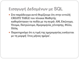Εισαγωγή Δεδομένων με SQL
 Στο παράδειγμα αυτό θυμίζουμε ότι στην εντολή
CREATE TABLE του πίνακα Μαθητής
καθορίστηκαν τα πεδία με τη σειρά: ΑΜ, Επώνυμο,
Όνομα, Πατρώνυμο, Ημερομηνία_γέννησης, Φύλο,
Πόλη.
 Παρατηρούμε ότι η τιμή της ημερομηνίας εισάγεται
με τη μορφή 'έτος μήνας ημέρα'.
 