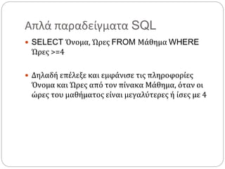 Απλά παραδείγματα SQL
 SELECT Όνομα, Ώρες FROM Μάθημα WHERE
Ώρες >=4
 Δηλαδή επέλεξε και εμφάνισε τις πληροφορίες
Όνομα και Ώρες από τον πίνακα Μάθημα, όταν οι
ώρες του μαθήματος είναι μεγαλύτερες ή ίσες με 4
 