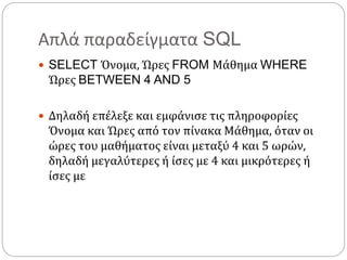 Απλά παραδείγματα SQL
 SELECT Όνομα, Ώρες FROM Μάθημα WHERE
Ώρες BETWEEN 4 AND 5
 Δηλαδή επέλεξε και εμφάνισε τις πληροφορίες
Όνομα και Ώρες από τον πίνακα Μάθημα, όταν οι
ώρες του μαθήματος είναι μεταξύ 4 και 5 ωρών,
δηλαδή μεγαλύτερες ή ίσες με 4 και μικρότερες ή
ίσες με
 