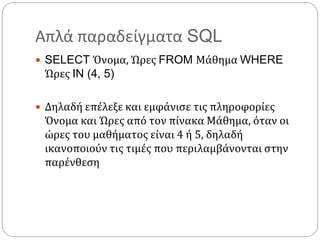 Απλά παραδείγματα SQL
 SELECT Όνομα, Ώρες FROM Μάθημα WHERE
Ώρες IN (4, 5)
 Δηλαδή επέλεξε και εμφάνισε τις πληροφορίες
Όνομα και Ώρες από τον πίνακα Μάθημα, όταν οι
ώρες του μαθήματος είναι 4 ή 5, δηλαδή
ικανοποιούν τις τιμές που περιλαμβάνονται στην
παρένθεση
 