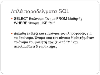 Απλά παραδείγματα SQL
 SELECT Επώνυμο, Όνομα FROM Μαθητής
WHERE Όνομα LIKE “Μ “
 Δηλαδή επέλεξε και εμφάνισε τις πληροφορίες για
το Επώνυμο, Όνομα από τον πίνακα Μαθητής, όταν
το όνομα του μαθητή αρχίζει από “M” και
περιλαμβάνει 5 χαρακτήρες
 