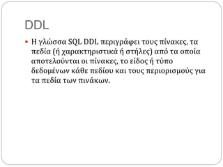 DDL
 Η γλώσσα SQL DDL περιγράφει τους πίνακες, τα
πεδία (ή χαρακτηριστικά ή στήλες) από τα οποία
αποτελούνται οι πίνακες, το είδος ή τύπο
δεδομένων κάθε πεδίου και τους περιορισμούς για
τα πεδία των πινάκων.
 