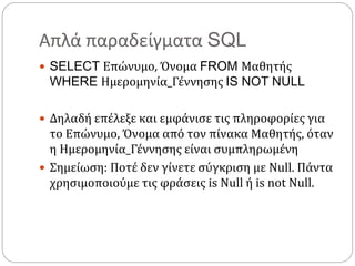 Απλά παραδείγματα SQL
 SELECT Επώνυμο, Όνομα FROM Μαθητής
WHERE Ημερομηνία_Γέννησης IS NOT NULL
 Δηλαδή επέλεξε και εμφάνισε τις πληροφορίες για
το Επώνυμο, Όνομα από τον πίνακα Μαθητής, όταν
η Ημερομηνία_Γέννησης είναι συμπληρωμένη
 Σημείωση: Ποτέ δεν γίνετε σύγκριση με Null. Πάντα
χρησιμοποιούμε τις φράσεις is Null ή is not Null.
 