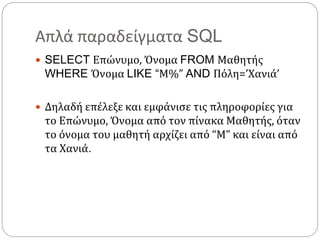 Απλά παραδείγματα SQL
 SELECT Επώνυμο, Όνομα FROM Μαθητής
WHERE Όνομα LIKE “Μ%” AND Πόλη=’Χανιά’
 Δηλαδή επέλεξε και εμφάνισε τις πληροφορίες για
το Επώνυμο, Όνομα από τον πίνακα Μαθητής, όταν
το όνομα του μαθητή αρχίζει από “M” και είναι από
τα Χανιά.
 