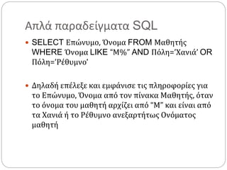 Απλά παραδείγματα SQL
 SELECT Επώνυμο, Όνομα FROM Μαθητής
WHERE Όνομα LIKE “Μ%” AND Πόλη=’Χανιά’ OR
Πόλη=’Ρέθυμνο’
 Δηλαδή επέλεξε και εμφάνισε τις πληροφορίες για
το Επώνυμο, Όνομα από τον πίνακα Μαθητής, όταν
το όνομα του μαθητή αρχίζει από “M” και είναι από
τα Χανιά ή το Ρέθυμνο ανεξαρτήτως Ονόματος
μαθητή
 
