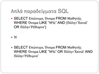 Απλά παραδείγματα SQL
 SELECT Επώνυμο, Όνομα FROM Μαθητής
WHERE Όνομα LIKE “Μ%” AND (Πόλη=’Χανιά’
OR Πόλη=’Ρέθυμνο’)
 Ή
 SELECT Επώνυμο, Όνομα FROM Μαθητής
WHERE Όνομα LIKE “Μ%” OR Πόλη=’Χανιά’ AND
Πόλη=’Ρέθυμνο’
 