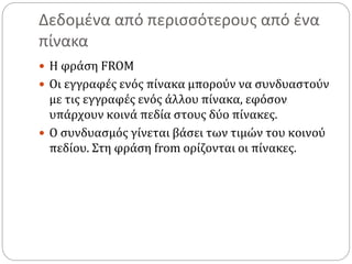 Δεδομένα από περισσότερους από ένα
πίνακα
 Η φράση FROM
 Οι εγγραφές ενός πίνακα μπορούν να συνδυαστούν
με τις εγγραφές ενός άλλου πίνακα, εφόσον
υπάρχουν κοινά πεδία στους δύο πίνακες.
 Ο συνδυασμός γίνεται βάσει των τιμών του κοινού
πεδίου. Στη φράση from ορίζονται οι πίνακες.
 