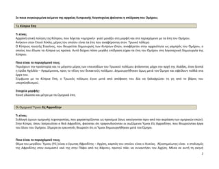 2
Σε ποια συγκεκριμένα κείμενα της αρχαίας Κυπριακής Λογοτεχνίας φαίνεται η επίδραση του Ομήρου;
Τα Κύπρια Έπη
Τι είναι;
Αρχαϊκή επική ποίηση της Κύπρου, που λέγεται «ομηρική» γιατί μοιάζει στη μορφή και στο περιεχόμενο με τα έπη του Ομήρου.
Ανήκουν στον Επικό Κύκλο, μέρος του οποίου είναι τα έπη που αναφέρονται στον Τρωικό πόλεμο.
Ο Κύπριος ποιητής Στασίνος, που θεωρείται δημιουργός των Κυπρίων Επών, αναφέρεται στην αρχαιότητα ως γαμπρός του Ομήρου, ο
οποίος του έδωσε τα Κύπρια ως προίκα. Αυτό δείχνει πόσο μεγάλη επίδραση είχαν τα έπη του Ομήρου στη λογοτεχνική δημιουργία της
Κύπρου.
Ποιο είναι το περιεχόμενό τους;
Περιέχουν την προϊστορία και το μέγιστο μέρος των επεισοδίων του Τρωικού πολέμου φτάνοντας μέχρι την αρχή της Ιλιάδας, όταν ξεσπά
η έριδα Αχιλλέα – Αγαμέμνονα, προς το τέλος του δεκαετούς πολέμου. Δημιουργήθηκαν όμως μετά τον Όμηρο και οφείλουν πολλά στα
έργα του.
Σύμφωνα με τα Κύπρια Έπη, ο Τρωικός πόλεμος έγινε μετά από απόφαση του Δία να ξαλαφρώσει τη γη από το βάρος του
υπερπληθυσμού.
Στοιχεία μορφής:
Κοινή γλώσσα και μέτρο με τα Ομηρικά έπη.
Οι Ομηρικοί Ὕμνοι Εἰς Ἀφροδίτην
Τι είναι;
Συλλογή ύμνων ομηρικής τεχνοτροπίας, που χαρακτηρίζονται ως προοίμια (ίσως ακούγονταν πριν από την ακρόαση των ομηρικών επών).
Στην Κύπρο, όπου λατρευόταν η θεά Αφροδίτη, φαίνεται ότι τραγουδιούνταν οι σωζόμενοι Ύμνοι Εἰς Ἀφροδίτην, που θεωρούνταν έργα
του ίδιου του Ομήρου. Σήμερα οι ερευνητές θεωρούν ότι οι Ύμνοι δημιουργήθηκαν μετά τον Όμηρο.
Ποιο είναι το περιεχόμενό τους;
Θέμα του μεγάλου Ύμνου (Υ1) είναι ο έρωτας Αφροδίτης – Αγχίση, καρπός του οποίου είναι ο Αινείας. Αξιοσημείωτος είναι ο στολισμός
της Αφροδίτης στον ονομαστό ναό της στην Πάφο από τις Χάριτες, προτού πάει να συναντήσει τον Αγχίση. Μέσα σε αυτή τη σκηνή
 