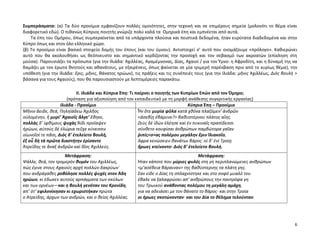 6
Συμπεράσματα: (α) Τα δύο προοίμια εμφανίζουν πολλές ομοιότητες, στην τεχνική και σε επιμέρους σημεία (μολονότι το θέμα είναι
διαφορετικό εδώ). Ο πιθανώς Κύπριος ποιητής γνώριζε πολύ καλά τα Ομηρικά έπη και εμπνέεται από αυτά.
Τα έπη του Ομήρου, όπως συμπεραίνεται από τα υπάρχοντα πλούσια και πειστικά δεδομένα, ήταν ευρύτατα διαδεδομένα και στην
Κύπρο όπως και στον όλο ελληνικό χώρο.
(β) Το προοίμιο είναι βασικό στοιχείο δομής του έπους (και του ύμνου). Αντιστοιχεί σ’ αυτό που ονομάζουμε «πρόλογο». Καθιερώνει
αυτό που θα ακολουθήσει ως θεόπνευστο και σημαντικό κερδίζοντας την προσοχή και τον σεβασμό των ακροατών (επίκληση στη
μούσα). Παρουσιάζει τα πρόσωπα (για την Ιλιάδα: Αχιλλέας, Αγαμέμνονας, Δίας, Αχαιοί / για τον Ύμνο: η Αφροδίτη, και η δύναμή της να
δαμάζει με τον έρωτα θνητούς και αθανάτους, με εξαιρέσεις, όπως φαίνεται σε μία τριμερή παρέκβαση πριν από το κυρίως θέμα), την
υπόθεση (για την Ιλιάδα: ἔρις, μῆνις, θάνατος ηρώων), τις πράξεις και τις συνέπειές τους (για την Ιλιάδα: μῆνις Αχιλλέως, Διὸς βουλή >
βάσανα για τους Αχαιούς), που θα παρουσιαστούν με λεπτομέρειες παρακάτω.
ΙΙ. Ιλιάδα και Κύπρια Έπη: Τι παίρνει ο ποιητής των Κυπρίων Επών από τον Όμηρο;
(πρόταση για αξιοποίηση από τον εκπαιδευτικό με τη μορφή ανάθεσης συγκριτικής εργασίας)
Ιλιάδα - Προοίμιο Κύπρια Έπη – Προοίμιο
Μῆνιν ἄειδε, θεά, Πηληϊάδεω Ἀχιλῆος
οὐλομένην, ἣ μυρί’ Ἀχαιοῖς ἄλγε’ ἔθηκε,
πολλὰς δ’ ἰφθίμους ψυχὰς Ἄϊδι προΐαψεν
ἡρώων, αὐτοὺς δὲ ἑλώρια τεῦχε κύνεσσιν
οἰωνοῖσί τε πᾶσι, Διὸς δ’ ἐτελείετο βουλή,
ἐξ οὗ δὴ τὰ πρῶτα διαστήτην ἐρίσαντε
Ἀτρεΐδης τε ἄναξ ἀνδρῶν καὶ δῖος Ἀχιλλεύς.
Ἦν ὅτε μυρία φῦλα κατὰ χθόνα πλαζόμεν’ ἀνδρῶν
<ἀσεβίῃ ἐβάρυνε?> βαθυστέρνου πλάτος αἴης.
Ζεὺς δὲ ἰδὼν ἐλέησε καὶ ἐν πυκιναῖς πραπίδεσσι
σύνθετο κουφίσαι ἀνθρώπων παμβώτορα γαῖαν
ῥιπίς<σ>ας πολέμου μεγάλην ἔριν Ἰλιακοῖο,
ὄφρα κενώσειεν θανάτωι βάρος˙ οἱ δ’ ἐνὶ Τροίῃ
ἥρωες κτείνοντο· Διὸς δ’ ἐτελείετο βουλή.
Μετάφραση:
Ψάλλε, θεά, τον τρομερόν θυμόν του Αχιλλέως,
πώς έγινε στους Αχαιούς αρχή πολλών δακρύων˙
που ανδράγαθες ροβόλησε πολλές ψυχές στον Άδη
ηρώων, κι έδωκεν αυτούς αρπάγματα των σκύλων
και των ορνέων—και η βουλή γενόταν του Κρονίδη,
απ’ ότ’ εφιλονίκησαν κι εχωριστήκαν πρώτα
ο Ατρείδης, άρχων των ανδρών, και ο θείος Αχιλλέας.
Μετάφραση:
Ήταν κάποτε που μύριες φυλές στη γη περιπλανώμενες ανθρώπων
<μ’ασέβεια βάραιναν> της βαθύστερνης τα πλάτη γης.
Σαν είδε ο Δίας τη σπλαχνίστηκε και στο σοφό μυαλό του
έβαλε να ξαλαφρώσει απ’ ανθρώπους την παντρόφα γη
του Τρωικού ανάβοντας πολέμου τη μεγάλη αμάχη,
για να αδειάσει με τον θάνατο το βάρος· και στην Τροία
οι ήρωες σκοτώνονταν· και του Δία το θέλημα τελούνταν.
 