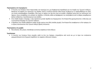 7
Παρατηρήσεις στο περιεχόμενο:
 Ο ποιητής των Κυπρίων Επών παρουσιάζει στο προοίμιό του μια διαφορετική παραλλαγή για την έναρξη του Τρωικού πολέμου.
Βασίζεται στη φράση του προοιμίου της Ιλιάδας «Διὸς δ’ ἐτελείετο βουλή» (όλα έγιναν σύμφωνα με το σχέδιο/θέλημα του Δία),
την οποία επαναλαμβάνει επακριβώς. Εδώ όμως το σχέδιο του Δία δεν είναι να τιμηθεί ο Αχιλλέας μέσα από την ταπείνωση των
Αχαιών, όπως υποσχέθηκε στη μητέρα του Αχιλλέα, τη Θέτιδα, αλλά να ξαλαφρώσει την παντρόφα γη από το βάρος αναρίθμητων
φυλών ανθρώπων, περιπλανώμενων και ασεβών.
 Στην Ιλιάδα άναψε η διαμάχη, η ἔρις (ἐρίσαντε) μεταξύ Αχιλλέα και Αγαμέμνονα. Στα Κύπρια Έπη χρησιμοποιείται η λέξη ἔρις για
τη γενικότερη διαμάχη του Τρωικού πολέμου.
 Ο Αχιλλέας στην Ιλιάδα ροβόλησε πολλές ψυχές ηρώων στον Άδη (πολλὰς ψυχάς). Στα Κύπρια Έπη αναφέρεται το ίδιο πράγμα, ότι
οι ήρωες σκοτώνονταν στον Τρωικό πόλεμο (ἥρωες κτείνοντο).
Παρατηρήσεις στη μορφή:
 Ίδια γλώσσα, ίδιο μέτρο, επανάληψη αυτούσιων φράσεων ή/και λέξεων.
Συμπέρασμα
 Ο ποιητής των Κυπρίων Επών γνωρίζει καλά τα έπη του Ομήρου, επηρεάζεται από αυτά και με το έργο του εντάσσεται
γραμματολογικά στην Ομηρική παράδοση του αρχαίου ελληνικού κόσμου.
 