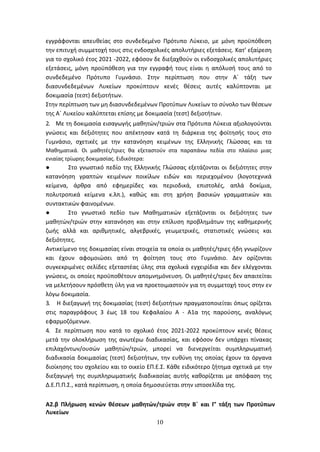 10
εγγράφονται απευθείας στο συνδεδεμένο Πρότυπο Λύκειο, με μόνη προϋπόθεση
την επιτυχή συμμετοχή τους στις ενδοσχολικές απολυτήριες εξετάσεις. Κατ’ εξαίρεση
για το σχολικό έτος 2021 -2022, εφόσον δε διεξαχθούν οι ενδοσχολικές απολυτήριες
εξετάσεις, μόνη προϋπόθεση για την εγγραφή τους είναι η απόλυσή τους από το
συνδεδεμένο Πρότυπο Γυμνάσιο. Στην περίπτωση που στην Α΄ τάξη των
διασυνδεδεμένων Λυκείων προκύπτουν κενές θέσεις αυτές καλύπτονται με
δοκιμασία (τεστ) δεξιοτήτων.
Στην περίπτωση των μη διασυνδεδεμένων Προτύπων Λυκείων το σύνολο των θέσεων
της Α΄ Λυκείου καλύπτεται επίσης με δοκιμασία (τεστ) δεξιοτήτων.
2. Με τη δοκιμασία εισαγωγής μαθητών/τριών στα Πρότυπα Λύκεια αξιολογούνται
γνώσεις και δεξιότητες που απέκτησαν κατά τη διάρκεια της φοίτησής τους στο
Γυμνάσιο, σχετικές με την κατανόηση κειμένων της Ελληνικής Γλώσσας και τα
Μαθηματικά. Οι μαθητές/τριες θα εξεταστούν στα παραπάνω πεδία στο πλαίσιο μιας
ενιαίας τρίωρης δοκιμασίας. Ειδικότερα:
● Στο γνωστικό πεδίο της Ελληνικής Γλώσσας εξετάζονται οι δεξιότητες στην
κατανόηση γραπτών κειμένων ποικίλων ειδών και περιεχομένου (λογοτεχνικά
κείμενα, άρθρα από εφημερίδες και περιοδικά, επιστολές, απλά δοκίμια,
πολυτροπικά κείμενα κ.λπ.), καθώς και στη χρήση βασικών γραμματικών και
συντακτικών φαινομένων.
● Στο γνωστικό πεδίο των Μαθηματικών εξετάζονται οι δεξιότητες των
μαθητών/τριών στην κατανόηση και στην επίλυση προβλημάτων της καθημερινής
ζωής αλλά και αριθμητικές, αλγεβρικές, γεωμετρικές, στατιστικές γνώσεις και
δεξιότητες.
Αντικείμενο της δοκιμασίας είναι στοιχεία τα οποία οι μαθητές/τριες ήδη γνωρίζουν
και έχουν αφομοιώσει από τη φοίτηση τους στο Γυμνάσιο. Δεν ορίζονται
συγκεκριμένες σελίδες εξεταστέας ύλης στα σχολικά εγχειρίδια και δεν ελέγχονται
γνώσεις, οι οποίες προϋποθέτουν απομνημόνευση. Οι μαθητές/τριες δεν απαιτείται
να μελετήσουν πρόσθετη ύλη για να προετοιμαστούν για τη συμμετοχή τους στην εν
λόγω δοκιμασία.
3. Η διεξαγωγή της δοκιμασίας (τεστ) δεξιοτήτων πραγματοποιείται όπως ορίζεται
στις παραγράφους 3 έως 18 του Κεφαλαίου Α - Α1α της παρούσης, αναλόγως
εφαρμοζόμενων.
4. Σε περίπτωση που κατά το σχολικό έτος 2021-2022 προκύπτουν κενές θέσεις
μετά την ολοκλήρωση της ανωτέρω διαδικασίας, και εφόσον δεν υπάρχει πίνακας
επιλαχόντων/ουσών μαθητών/τριών, μπορεί να διενεργείται συμπληρωματική
διαδικασία δοκιμασίας (τεστ) δεξιοτήτων, την ευθύνη της οποίας έχουν τα όργανα
διοίκησης του σχολείου και το οικείο ΕΠ.Ε.Σ. Κάθε ειδικότερο ζήτημα σχετικά με την
διεξαγωγή της συμπληρωματικής διαδικασίας αυτής καθορίζεται με απόφαση της
Δ.Ε.Π.Π.Σ., κατά περίπτωση, η οποία δημοσιεύεται στην ιστοσελίδα της.
Α2.β Πλήρωση κενών θέσεων μαθητών/τριών στην Β΄ και Γ’ τάξη των Προτύπων
Λυκείων
ΑΔΑ: 6ΩΔΝ46ΜΤΛΗ-ΘΛΟ
 