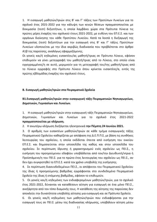 11
1. Η εισαγωγή μαθητών/τριών στις Β’ και Γ’ τάξεις των Προτύπων Λυκείων για το
σχολικό έτος 2021-2022 για την κάλυψη των κενών θέσεων πραγματοποιείται με
δοκιμασία (τεστ) δεξιοτήτων, η οποία λαμβάνει χώρα στα Πρότυπα Λύκεια τις
πρώτες μέρες έναρξης του σχολικού έτους 2021-2022, με ευθύνη του ΕΠ.Ε.Σ. και των
οργάνων διοίκησης του κάθε Προτύπου Λυκείου. Κατά τα λοιπά η διεξαγωγή της
δοκιμασίας (τεστ) δεξιοτήτων για την εισαγωγή στις Β’ και Γ’ τάξεις Προτύπων
Λυκείων υλοποιείται με την ίδια ακριβώς διαδικασία που προβλέπεται στο άρθρο
Α1β της παρούσης, αναλόγως εφαρμοζόμενης.
Οι γονείς και/ή κηδεμόνες εισακτέου/ας μαθητή/τριας σε Πρότυπο Λύκειο, εφόσον
επιθυμούν να γίνει μετεγγραφή του μαθητή/τριας από το Λύκειο, στο οποίο είναι
εγγεγραμμένος/η σε αυτό, μεριμνούν για τη μετεγγραφή του/της μαθητή/τριας από
το Λύκειο εγγραφής στο Πρότυπο Λύκειο όπου κρίνεται εισακτέος/α, εντός της
πρώτης εβδομάδας έναρξης του σχολικού έτους.
Β. Εισαγωγή μαθητών/τριών στα Πειραματικά Σχολεία
Β1.Εισαγωγή μαθητών/τριών στην εισαγωγική τάξη Πειραματικών Νηπιαγωγείων,
Δημοτικών, Γυμνασίων και Λυκείων.
1. Η εισαγωγή μαθητών/τριών στην εισαγωγική τάξη Πειραματικών Νηπιαγωγείων,
Δημοτικών, Γυμνασίων και Λυκείων για το σχολικό έτος 2021-2022
πραγματοποιείται με κλήρωση.
2. Η ανωτέρω κλήρωση διεξάγεται ηλεκτρονικά την Πέμπτη 24 Ιουνίου 2021.
3. Ο αριθμός των εισακτέων μαθητών/τριών σε κάθε τμήμα εισαγωγικής τάξης
Πειραματικού Σχολείου καθορίζεται με απόφαση της Δ.Ε.Π.Π.Σ, με βάση τις συνθήκες
λειτουργίας του σχολείου, η οποία εκδίδεται έπειτα από εισήγηση του οικείου
ΕΠ.Ε.Σ. και δημοσιεύεται στην ιστοσελίδα της καθώς και στην ιστοσελίδα του
σχολείου. Σε περίπτωση ίδρυσης ή χαρακτηρισμού ενός σχολείου ως ΠΕΙ.Σ., η
εισήγηση του προηγούμενου εδαφίου υποβάλλεται από τον/την Διευθυντή/ντρια ή
Προϊστάμενο/η του ΠΕΙ.Σ. για το πρώτο έτος λειτουργίας του σχολείου ως ΠΕΙ.Σ., αν
δεν έχει συγκροτηθεί το ΕΠ.Ε.Σ. κατά τον χρόνο υποβολής της εισήγησης.
4. Σε περίπτωση διασυνδεδεμένων ΠΕΙ.Σ., οι απόφοιτοι του Πειραματικού Σχολείου
της ίδιας ή προηγούμενης βαθμίδας εγγράφονται στο συνδεδεμένο Πειραματικό
Σχολείο της ίδιας ή επόμενης βαθμίδας, εφόσον το επιθυμούν.
5. Οι γονείς και/ή κηδεμόνες των ενδιαφερομένων μαθητών/τριών, για το σχολικό
έτος 2021-2022, δύνανται να καταθέσουν αίτηση για εισαγωγή σε ένα μόνο ΠΕΙ.Σ.,
ανεξάρτητα από τον τόπο διαμονής τους. Η κατάθεση της αίτησης της παρούσας δεν
αποκλείει την δυνατότητα υποβολής αίτησης για εισαγωγή και σε Πρότυπο Σχολείο.
6. Οι γονείς και/ή κηδεμόνες των μαθητών/τριών που ενδιαφέρονται για την
εισαγωγή τους σε ΠΕΙ.Σ. μέσω της διαδικασίας κλήρωσης, υποβάλουν αίτηση μέσω
ΑΔΑ: 6ΩΔΝ46ΜΤΛΗ-ΘΛΟ
 