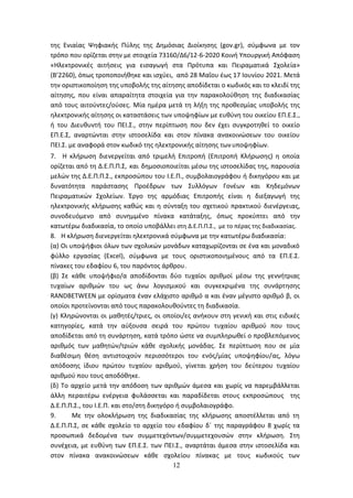 12
της Ενιαίας Ψηφιακής Πύλης της Δημόσιας Διοίκησης (gov.gr), σύμφωνα με τον
τρόπο που ορίζεται στην με στοιχεία 73160/Δ6/12-6-2020 Κοινή Υπουργική Απόφαση
«Ηλεκτρονικές αιτήσεις για εισαγωγή στα Πρότυπα και Πειραματικά Σχολεία»
(Β’2260), όπως τροποποιήθηκε και ισχύει, από 28 Μαΐου έως 17 Ιουνίου 2021. Μετά
την οριστικοποίηση της υποβολής της αίτησης αποδίδεται ο κωδικός και το κλειδί της
αίτησης, που είναι απαραίτητα στοιχεία για την παρακολούθηση της διαδικασίας
από τους αιτούντες/ούσες. Μία ημέρα μετά τη λήξη της προθεσμίας υποβολής της
ηλεκτρονικής αίτησης οι καταστάσεις των υποψηφίων με ευθύνη του οικείου ΕΠ.Ε.Σ.,
ή του Διευθυντή του ΠΕΙ.Σ., στην περίπτωση που δεν έχει συγκροτηθεί το οικείο
ΕΠ.Ε.Σ, αναρτώνται στην ιστοσελίδα και στον πίνακα ανακοινώσεων του οικείου
ΠΕΙ.Σ. με αναφορά στον κωδικό της ηλεκτρονικής αίτησης τωνυποψηφίων.
7. Η κλήρωση διενεργείται από τριμελή Επιτροπή (Επιτροπή Κλήρωσης) η οποία
ορίζεται από τη Δ.Ε.Π.Π.Σ, και δημοσιοποιείται μέσω της ιστοσελίδας της, παρουσία
μελών της Δ.Ε.Π.Π.Σ., εκπροσώπου του Ι.Ε.Π., συμβολαιογράφου ή δικηγόρου και με
δυνατότητα παράστασης Προέδρων των Συλλόγων Γονέων και Κηδεμόνων
Πειραματικών Σχολείων. Έργο της αρμόδιας Επιτροπής είναι η διεξαγωγή της
ηλεκτρονικής κλήρωσης καθώς και η σύνταξη του σχετικού πρακτικού διενέργειας,
συνοδευόμενο από συνημμένο πίνακα κατάταξης, όπως προκύπτει από την
κατωτέρω διαδικασία, το οποίο υποβάλλει στη Δ.Ε.Π.Π.Σ., με το πέρας της διαδικασίας.
8. Η κλήρωση διενεργείται ηλεκτρονικά σύμφωνα με την κατωτέρω διαδικασία:
(α) Οι υποψήφιοι όλων των σχολικών μονάδων καταχωρίζονται σε ένα και μοναδικό
φύλλο εργασίας (Excel), σύμφωνα με τους οριστικοποιημένους από τα ΕΠ.Ε.Σ.
πίνακες του εδαφίου 6, του παρόντος άρθρου.
(β) Σε κάθε υποψήφιο/α αποδίδονται δύο τυχαίοι αριθμοί μέσω της γεννήτριας
τυχαίων αριθμών του ως άνω λογισμικού και συγκεκριμένα της συνάρτησης
RANDBETWEEN με ορίσματα έναν ελάχιστο αριθμό α και έναν μέγιστο αριθμό β, οι
οποίοι προτείνονται από τους παρακολουθούντες τη διαδικασία.
(γ) Κληρώνονται οι μαθητές/τριες, οι οποίοι/ες ανήκουν στη γενική και στις ειδικές
κατηγορίες, κατά την αύξουσα σειρά του πρώτου τυχαίου αριθμού που τους
αποδίδεται από τη συνάρτηση, κατά τρόπο ώστε να συμπληρωθεί ο προβλεπόμενος
αριθμός των μαθητών/τριών κάθε σχολικής μονάδας. Σε περίπτωση που σε μία
διαθέσιμη θέση αντιστοιχούν περισσότεροι του ενός/μίας υποψηφίου/ας, λόγω
απόδοσης ίδιου πρώτου τυχαίου αριθμού, γίνεται χρήση του δεύτερου τυχαίου
αριθμού που τους αποδόθηκε.
(δ) Το αρχείο μετά την απόδοση των αριθμών άμεσα και χωρίς να παρεμβάλλεται
άλλη περαιτέρω ενέργεια φυλάσσεται και παραδίδεται στους εκπροσώπους της
Δ.Ε.Π.Π.Σ., του Ι.Ε.Π. και στο/στη δικηγόρο ή συμβολαιογράφο.
9. Με την ολοκλήρωση της διαδικασίας της κλήρωσης αποστέλλεται από τη
Δ.Ε.Π.Π.Σ, σε κάθε σχολείο το αρχείο του εδαφίου δ΄ της παραγράφου 8 χωρίς τα
προσωπικά δεδομένα των συμμετεχόντων/συμμετεχουσών στην κλήρωση. Στη
συνέχεια, με ευθύνη των ΕΠ.Ε.Σ. των ΠΕΙ.Σ., αναρτάται άμεσα στην ιστοσελίδα και
στον πίνακα ανακοινώσεων κάθε σχολείου πίνακας με τους κωδικούς των
ΑΔΑ: 6ΩΔΝ46ΜΤΛΗ-ΘΛΟ
 