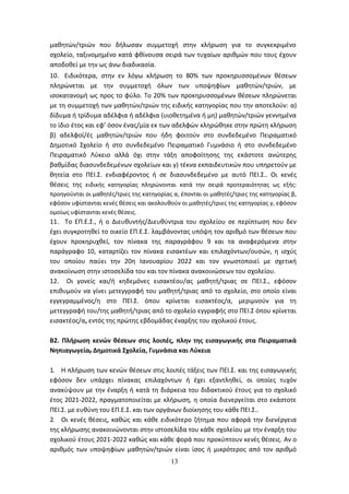 13
μαθητών/τριών που δήλωσαν συμμετοχή στην κλήρωση για το συγκεκριμένο
σχολείο, ταξινομημένο κατά φθίνουσα σειρά των τυχαίων αριθμών που τους έχουν
αποδοθεί με την ως άνω διαδικασία.
10. Ειδικότερα, στην εν λόγω κλήρωση το 80% των προκηρυσσομένων θέσεων
πληρώνεται με την συμμετοχή όλων των υποψηφίων μαθητών/τριών, με
ισοκατανομή ως προς το φύλο. Το 20% των προκηρυσσομένων θέσεων πληρώνεται
με τη συμμετοχή των μαθητών/τριών της ειδικής κατηγορίας που την αποτελούν: α)
δίδυμα ή τρίδυμα αδέλφια ή αδέλφια (υιοθετημένα ή μη) μαθητών/τριών γεννημένα
το ίδιο έτος και εφ’ όσον ένας/μία εκ των αδελφών κληρώθηκε στην πρώτη κλήρωση
β) αδελφοί/ές μαθητών/τριών που ήδη φοιτούν στο συνδεδεμένο Πειραματικό
Δημοτικό Σχολείο ή στο συνδεδεμένο Πειραματικό Γυμνάσιο ή στο συνδεδεμένο
Πειραματικό Λύκειο αλλά όχι στην τάξη αποφοίτησης της εκάστοτε ανώτερης
βαθμίδας διασυνδεδεμένων σχολείων και γ) τέκνα εκπαιδευτικών που υπηρετούν με
θητεία στο ΠΕΙ.Σ. ενδιαφέροντος ή σε διασυνδεδεμένο με αυτό ΠΕΙ.Σ.. Οι κενές
θέσεις της ειδικής κατηγορίας πληρώνονται κατά την σειρά προτεραιότητας ως εξής:
προηγούνται οι μαθητές/τριες της κατηγορίας α, έπονται οι μαθητές/τριες της κατηγορίας β,
εφόσον υφίστανται κενές θέσεις και ακολουθούν οι μαθητές/τριες της κατηγορίας γ, εφόσον
ομοίως υφίστανται κενές θέσεις.
11. Το ΕΠ.Ε.Σ., ή ο Διευθυντής/Διευθύντρια του σχολείου σε περίπτωση που δεν
έχει συγκροτηθεί το οικείο ΕΠ.Ε.Σ. λαμβάνοντας υπόψη τον αριθμό των θέσεων που
έχουν προκηρυχθεί, τον πίνακα της παραγράφου 9 και τα αναφερόμενα στην
παράγραφο 10, καταρτίζει τον πίνακα εισακτέων και επιλαχόντων/ουσών, η ισχύς
του οποίου παύει την 20η Ιανουαρίου 2022 και τον γνωστοποιεί με σχετική
ανακοίνωση στην ιστοσελίδα του και τον πίνακα ανακοινώσεων του σχολείου.
12. Οι γονείς και/ή κηδεμόνες εισακτέου/ας μαθητή/τριας σε ΠΕΙ.Σ., εφόσον
επιθυμούν να γίνει μετεγγραφή του μαθητή/τριας από το σχολείο, στο οποίο είναι
εγγεγραμμένος/η στο ΠΕΙ.Σ. όπου κρίνεται εισακτέος/α, μεριμνούν για τη
μετεγγραφή του/της μαθητή/τριας από το σχολείο εγγραφής στο ΠΕΙ.Σ όπου κρίνεται
εισακτέος/α, εντός της πρώτης εβδομάδας έναρξης του σχολικού έτους.
Β2. Πλήρωση κενών θέσεων στις λοιπές, πλην της εισαγωγικής στα Πειραματικά
Νηπιαγωγεία, Δημοτικά Σχολεία, Γυμνάσια και Λύκεια
1. Η πλήρωση των κενών θέσεων στις λοιπές τάξεις των ΠΕΙ.Σ. και της εισαγωγικής
εφόσον δεν υπάρχει πίνακας επιλαχόντων ή έχει εξαντληθεί, οι οποίες τυχόν
ανακύψουν με την έναρξη ή κατά τη διάρκεια του διδακτικού έτους για το σχολικό
έτος 2021-2022, πραγματοποιείται με κλήρωση, η οποία διενεργείται στο εκάστοτε
ΠΕΙ.Σ. με ευθύνη του ΕΠ.Ε.Σ. και των οργάνων διοίκησης του κάθε ΠΕΙ.Σ..
2. Οι κενές θέσεις, καθώς και κάθε ειδικότερο ζήτημα που αφορά την διενέργεια
της κλήρωσης ανακοινώνονται στην ιστοσελίδα του κάθε σχολείου με την έναρξη του
σχολικού έτους 2021-2022 καθώς και κάθε φορά που προκύπτουν κενές θέσεις. Αν ο
αριθμός των υποψηφίων μαθητών/τριών είναι ίσος ή μικρότερος από τον αριθμό
ΑΔΑ: 6ΩΔΝ46ΜΤΛΗ-ΘΛΟ
 