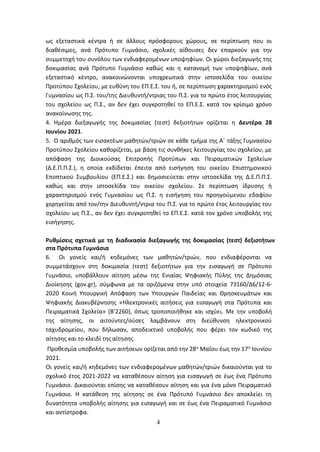 4
ως εξεταστικά κέντρα ή σε άλλους πρόσφορους χώρους, σε περίπτωση που οι
διαθέσιμες, ανά Πρότυπο Γυμνάσιο, σχολικές αίθουσες δεν επαρκούν για την
συμμετοχή του συνόλου των ενδιαφερομένων υποψηφίων. Οι χώροι διεξαγωγής της
δοκιμασίας ανά Πρότυπο Γυμνάσιο καθώς και η κατανομή των υποψηφίων, ανά
εξεταστικό κέντρο, ανακοινώνονται υποχρεωτικά στην ιστοσελίδα του οικείου
Προτύπου Σχολείου, με ευθύνη του ΕΠ.Ε.Σ. του ή, σε περίπτωση χαρακτηρισμού ενός
Γυμνασίου ως Π.Σ. του/της Διευθυντή/ντριας του Π.Σ. για το πρώτο έτος λειτουργίας
του σχολείου ως Π.Σ., αν δεν έχει συγκροτηθεί το ΕΠ.Ε.Σ. κατά τον κρίσιμο χρόνο
ανακοίνωσης της.
4. Ημέρα διεξαγωγής της δοκιμασίας (τεστ) δεξιοτήτων ορίζεται η Δευτέρα 28
Ιουνίου 2021.
5. Ο αριθμός των εισακτέων μαθητών/τριών σε κάθε τμήμα της Α΄ τάξης Γυμνασίου
Προτύπου Σχολείου καθορίζεται, με βάση τις συνθήκες λειτουργίας του σχολείου, με
απόφαση της Διοικούσας Επιτροπής Προτύπων και Πειραματικών Σχολείων
(Δ.Ε.Π.Π.Σ.), η οποία εκδίδεται έπειτα από εισήγηση του οικείου Επιστημονικού
Εποπτικού Συμβουλίου (ΕΠ.Ε.Σ.) και δημοσιεύεται στην ιστοσελίδα της Δ.Ε.Π.Π.Σ.
καθώς και στην ιστοσελίδα του οικείου σχολείου. Σε περίπτωση ίδρυσης ή
χαρακτηρισμού ενός Γυμνασίου ως Π.Σ. η εισήγηση του προηγούμενου εδαφίου
χορηγείται από τον/την Διευθυντή/ντρια του Π.Σ. για το πρώτο έτος λειτουργίας του
σχολείου ως Π.Σ., αν δεν έχει συγκροτηθεί το ΕΠ.Ε.Σ. κατά τον χρόνο υποβολής της
εισήγησης.
Ρυθμίσεις σχετικά με τη διαδικασία διεξαγωγής της δοκιμασίας (τεστ) δεξιοτήτων
στα Πρότυπα Γυμνάσια
6. Οι γονείς και/ή κηδεμόνες των μαθητών/τριών, που ενδιαφέρονται να
συμμετάσχουν στη δοκιμασία (τεστ) δεξιοτήτων για την εισαγωγή σε Πρότυπο
Γυμνάσιο, υποβάλλουν αίτηση μέσω της Ενιαίας Ψηφιακής Πύλης της Δημόσιας
Διοίκησης (gov.gr), σύμφωνα με τα οριζόμενα στην υπό στοιχεία 73160/Δ6/12-6-
2020 Κοινή Υπουργική Απόφαση των Υπουργών Παιδείας και Θρησκευμάτων και
Ψηφιακής Διακυβέρνησης «Ηλεκτρονικές αιτήσεις για εισαγωγή στα Πρότυπα και
Πειραματικά Σχολεία» (Β’2260), όπως τροποποιήθηκε και ισχύει. Με την υποβολή
της αίτησης, οι αιτούντες/ούσες λαμβάνουν στη διεύθυνση ηλεκτρονικού
ταχυδρομείου, που δήλωσαν, αποδεικτικό υποβολής που φέρει τον κωδικό της
αίτησης και το κλειδί της αίτησης.
Προθεσμία υποβολής των αιτήσεων ορίζεται από την 28η Μαΐου έως την 17η Ιουνίου
2021.
Οι γονείς και/ή κηδεμόνες των ενδιαφερομένων μαθητών/τριών δικαιούνται για το
σχολικό έτος 2021-2022 να καταθέσουν αίτηση για εισαγωγή σε έως ένα Πρότυπο
Γυμνάσιο. Δικαιούνται επίσης να καταθέσουν αίτηση και για ένα μόνο Πειραματικό
Γυμνάσιο. Η κατάθεση της αίτησης σε ένα Πρότυπό Γυμνάσιο δεν αποκλείει τη
δυνατότητα υποβολής αίτησης για εισαγωγή και σε έως ένα Πειραματικό Γυμνάσιο
και αντίστροφα.
ΑΔΑ: 6ΩΔΝ46ΜΤΛΗ-ΘΛΟ
 
