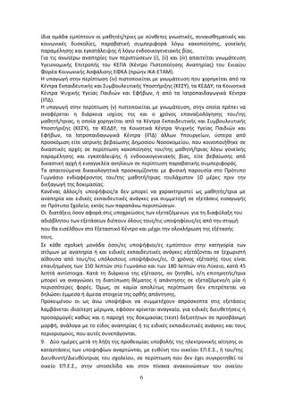 6
ίδια ομάδα εμπίπτουν οι μαθητές/τριες με σύνθετες γνωστικές, συναισθηματικές και
κοινωνικές δυσκολίες, παραβατική συμπεριφορά λόγω κακοποίησης, γονεϊκής
παραμέλησης και εγκατάλειψης ή λόγω ενδοοικογενειακής βίας.
Για τις ανωτέρω αναπηρίες των περιπτώσεων (i), (ii) και (iii) απαιτείται γνωμάτευση
Υγειονομικής Επιτροπής του ΚΕΠΑ (Κέντρο Πιστοποίησης Αναπηρίας) του Ενιαίου
Φορέα Κοινωνικής Ασφάλισης ΕΦΚΑ (πρώην ΙΚΑ-ΕΤΑΜ).
Η υπαγωγή στην περίπτωση (iv) πιστοποιείται με γνωμάτευση που χορηγείται από τα
Κέντρα Εκπαιδευτικής και Συμβουλευτικής Υποστήριξης (ΚΕΣΥ), τα ΚΕΔΔΥ, τα Κοινοτικά
Κέντρα Ψυχικής Υγείας Παιδιών και Εφήβων, ή από τα Ιατροπαιδαγωγικά Κέντρα
(ΙΠΔ).
Η υπαγωγή στην περίπτωση (v) πιστοποιείται με γνωμάτευση, στην οποία πρέπει να
αναφέρεται η διάρκεια ισχύος της και ο χρόνος επαναξιολόγησης του/της
μαθητή/τριας, η οποία χορηγείται από τα Κέντρα Εκπαιδευτικής και Συμβουλευτικής
Υποστήριξης (ΚΕΣΥ), τα ΚΕΔΔΥ, τα Κοινοτικά Κέντρα Ψυχικής Υγείας Παιδιών και
Εφήβων, τα Ιατροπαιδαγωγικά Κέντρα (ΙΠΔ) άλλων Υπουργείων, ύστερα από
προσκόμιση είτε ιατρικής βεβαίωσης Δημοσίου Νοσοκομείου, που κοινοποιήθηκε σε
δικαστικές αρχές σε περίπτωση κακοποίησης του/της μαθητή/τριας λόγω γονεϊκής
παραμέλησης και εγκατάλειψης ή ενδοοικογενειακής βίας, είτε βεβαίωσης από
δικαστική αρχή ή εισαγγελέα ανηλίκων σε περίπτωση παραβατικής συμπεριφοράς.
Τα απαιτούμενα δικαιολογητικά προσκομίζονται με φυσική παρουσία στο Πρότυπο
Γυμνάσιο ενδιαφέροντος του/της μαθητή/τριας τουλάχιστον 10 μέρες πριν την
διεξαγωγή της δοκιμασίας.
Κανένας άλλος/η υποψήφιος/α δεν μπορεί να χαρακτηριστεί ως μαθητής/τρια με
αναπηρία και ειδικές εκπαιδευτικές ανάγκες για συμμετοχή σε εξετάσεις εισαγωγής
σε Πρότυπο Σχολείο, εκτός των παραπάνω περιπτώσεων.
Οι διατάξεις όσον αφορά στις υποχρεώσεις των εξεταζόμενων για τη διαφύλαξη του
αδιάβλητου των εξετάσεων διέπουν όλους τους/τις υποψηφίους/ες από την στιγμή
που θα εισέλθουν στο Εξεταστικό Κέντρο και μέχρι την ολοκλήρωση της εξέτασής
τους.
Σε κάθε σχολική μονάδα όσοι/ες υποψήφιοι/ες εμπίπτουν στην κατηγορία των
ατόμων με αναπηρία ή και ειδικές εκπαιδευτικές ανάγκες εξετάζονται σε ξεχωριστή
αίθουσα από τους/τις υπόλοιπους υποψήφιους/ες. Ο χρόνος εξέτασής τους είναι
επαυξημένος των 150 λεπτών στο Γυμνάσιο και των 180 λεπτών στο Λύκειο, κατά 45
λεπτά αντίστοιχα. Κατά τη διάρκεια της εξέτασης, αν ζητηθεί, ο/η επιτηρητής/τρια
μπορεί να αναγνώσει τη διατύπωση θέματος ή απάντησης σε εξεταζόμενο/η μία ή
περισσότερες φορές. Όμως, σε καμία απολύτως περίπτωση δεν επιτρέπεται να
δηλώσει έμμεσα ή άμεσα στοιχεία της ορθής απάντησης.
Προκειμένου οι ως άνω υποψήφιοι να συμμετέχουν απρόσκοπτα στις εξετάσεις
λαμβάνεται ιδιαίτερη μέριμνα, εφόσον κρίνεται αναγκαίο, για ειδικές διευθετήσεις ή
προσαρμογές καθώς και η παροχή της δοκιμασίας (τεστ) δεξιοτήτων σε προσβάσιμη
μορφή, ανάλογα με το είδος αναπηρίας ή τις ειδικές εκπαιδευτικές ανάγκες και τους
περιορισμούς, που αυτές συνεπάγονται.
9. Δύο ημέρες μετά τη λήξη της προθεσμίας υποβολής της ηλεκτρονικής αίτησης οι
καταστάσεις των υποψηφίων αναρτώνται, με ευθύνη του οικείου ΕΠ.Ε.Σ., ή του/της
Διευθυντή/Διευθύντριας του σχολείου, σε περίπτωση που δεν έχει συγκροτηθεί το
οικείο ΕΠ.Ε.Σ., στην ιστοσελίδα και στον πίνακα ανακοινώσεων του οικείου
ΑΔΑ: 6ΩΔΝ46ΜΤΛΗ-ΘΛΟ
 