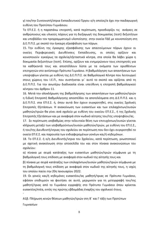 8
γ) τον/την Συντονιστή/στρια Εκπαιδευτικού Έργου ο/η οποίος/α έχει την παιδαγωγική
ευθύνη του Προτύπου Γυμνάσιου.
Το ΕΠ.Ε.Σ. ή η παραπάνω επιτροπή, κατά περίπτωση, προσδιορίζει τις ανάγκες σε
ανθρώπινους και υλικούς πόρους για τη διεξαγωγή της δοκιμασίας (τεστ) δεξιοτήτων
και υποβάλλει τον προγραμματισμό υλοποίησης στην οικεία ΠΔΕ με κοινοποίηση στη
Δ.Ε.Π.Π.Σ. με σκοπό την έγκαιρη εξασφάλιση των πόρων.
15. Την ευθύνη της έγκαιρης εξασφάλισης των απαιτούμενων πόρων έχουν οι
οικείες Περιφερειακές Διευθύνσεις Εκπαίδευσης, οι οποίες ορίζουν και
κοινοποιούν εγκαίρως τα σχολεία/εξεταστικά κέντρα, στα οποία θα λάβει χώρα η
δοκιμασία δεξιοτήτων (τεστ). Επίσης, ορίζουν και ενημερώνουν τους επιτηρητές για
τα καθήκοντά τους και αποστέλλουν λίστα με τα ονόματα των ορισθέντων
επιτηρητών στο αντίστοιχο Πρότυπο Γυμνάσιο. Η βαθμολόγηση των απαντήσεων των
υποψηφίων γίνεται με ευθύνη της Δ.Ε.Π.Π.Σ. σε Βαθμολογικό Κέντρο που λειτουργεί
στους χώρους του Ι.Ε.Π., που συστήνεται γι΄ αυτό το σκοπό και ορίζεται από τη
Δ.Ε.Π.Π.Σ. Για την ανωτέρω διαδικασία είναι υπεύθυνη η επιτροπή βαθμολογικού
κέντρου του άρθρου 11.
16. Μετά την ολοκλήρωση της βαθμολόγησης των απαντήσεων των μαθητών/τριών
η Ειδική Επιτροπή Βαθμολόγησης αποστέλλει τα αποτελέσματα στη Δ.Ε.Π.Π.Σ. και η
Δ.Ε.Π.Π.Σ. στα ΕΠ.Ε.Σ. ή, όπου αυτά δεν έχουν συγκροτηθεί, στις οικείες Σχολικές
Επιτροπές Εξετάσεων. Η ανακοίνωση των εισακτέων και των επιλαχόντων/ουσών
μαθητών/τριών θα γίνει ανά σχολείο με ευθύνη του οικείου ΕΠ.Ε.Σ., ή της Σχολικής
Επιτροπής Εξετάσεων και με αναφορά στον κωδικό αίτησης του/της υποψηφίου/ας.
17. Σε περίπτωση ισοβαθμίας στην τελευταία θέση των επιτυχόντων/ουσών γίνεται
κλήρωση μεταξύ των ισοβαθμούντων/ουσών μαθητών/τριών, με ευθύνη του ΕΠ.Ε.Σ.,
ή του/της Διευθυντή/ντριας του σχολείου σε περίπτωση που δεν έχει συγκροτηθεί το
οικείο ΕΠ.Ε.Σ. και παρουσία των ενδιαφερομένων γονέων και/ή κηδεμόνων.
18. Το ΕΠ.Ε.Σ. ή ο/η Διευθυντής/ντρια του Σχολείου, κατά περίπτωση, γνωστοποιεί
με σχετική ανακοίνωση στην ιστοσελίδα του και στον πίνακα ανακοινώσεων του
σχολείου:
α) πίνακα με σειρά κατάταξης των εισακτέων μαθητών/τριών σύμφωνα με τη
βαθμολογική τους επίδοση με αναφορά στον κωδικό της αίτησής τους και
β) πίνακα με σειρά κατάταξης των επιλαχόντων/ουσών μαθητών/τριών σύμφωνα με
τη βαθμολογική τους επίδοση με αναφορά στον κωδικό της αίτησής τους, η ισχύς
του οποίου παύει την 20η Ιανουαρίου 2022.
19. Οι γονείς και/ή κηδεμόνες εισακτέου/ας μαθητή/τριας σε Πρότυπο Γυμνάσιο,
εφόσον επιθυμούν να φοιτήσει σε αυτό, μεριμνούν για τη μετεγγραφή του/της
μαθητή/τριας από το Γυμνάσιο εγγραφής στο Πρότυπο Γυμνάσιο όπου κρίνεται
εισακτέος/κτέα, εντός της πρώτης εβδομάδας έναρξης του σχολικού έτους.
`
Α1β. Πλήρωση κενών θέσεων μαθητών/τριών στη Β΄ και Γ τάξη των Προτύπων
Γυμνασίων
ΑΔΑ: 6ΩΔΝ46ΜΤΛΗ-ΘΛΟ
 