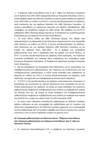 9
1. Η πλήρωση τυχόν κενών θέσεων στις Β΄ και Γ΄ τάξεις των Προτύπων Γυμνασίων
για το σχολικό έτος 2021-2022 πραγματοποιείται με δοκιμασία δεξιοτήτων (τεστ), η
οποία λαμβάνει χώρα στα Πρότυπα Γυμνάσια τις πρώτες μέρες έναρξης του σχολικού
έτους 2021-2022, με ευθύνη του ΕΠ.Ε.Σ. ή του/της Διευθυντής/ντριας του Σχολείου,
κατά περίπτωση, και των οργάνων διοίκησης του κάθε Προτύπου Γυμνασίου. Οι
αιτήσεις κατατίθενται με προσωπική παρουσία στο σχολείο ενδιαφέροντος κάθε
υποψηφίου και αποδίδεται κωδικός για κάθε αίτηση. Με απόφαση της Δ.Ε.Π.Π.Σ.
καθορίζεται κάθε ειδικότερο ζήτημα σχετικό με τη διεξαγωγή της συμπληρωματικής
διαδικασίας για την πλήρωση των ως άνω κενών θέσεων.
2. Οι κενές θέσεις καθώς και κάθε ειδικότερο ζήτημα, που αφορά στην
πραγματοποίηση της δοκιμασίας (τεστ) δεξιοτήτων ανακοινώνονται στην ιστοσελίδα
κάθε σχολείου, με ευθύνη του ΕΠ.Ε.Σ. ή του/της Διευθυντής/ντριας του Σχολείου,
κατά περίπτωση, και των οργάνων διοίκησης κάθε Προτύπου Γυμνασίου με την
έναρξη του σχολικού έτους 2021-2022. Αν ο αριθμός των υποψηφίων
μαθητών/τριών είναι ίσος ή μικρότερος από τον αριθμό των κενών θέσεων, το
ΕΠ.Ε.Σ. ή του/της Διευθυντής/ντριας του Σχολείου, κατά περίπτωση, του Προτύπου
Γυμνασίου αποφασίζει την εισαγωγή όλων ανεξαιρέτως των υποψηφίων, χωρίς
διενέργεια δοκιμασίας δεξιοτήτων. Σε διαφορετική περίπτωση διενεργεί δοκιμασία
(τεστ) δεξιοτήτων.
3. Με την ολοκλήρωση της δοκιμασίας (τεστ) δεξιοτήτων, για τις περιπτώσεις των
ισοβαθμούντων/ουσών μαθητών/τριών, είτε πρόκειται για εισακτέους/ες είτε για
επιλαχόντες/ούσες μαθητές/τριες, η τελική σειρά κατάταξής τους καθορίζεται με
κλήρωση με ευθύνη του ΕΠ.Ε.Σ ή του/της Διευθυντής/ντριας του Σχολείου, κατά
περίπτωση και παρουσία των ενδιαφερομένων γονέων και/ή κηδεμόνων.
4. Το ΕΠ.Ε.Σ. ή ο/η Διευθυντής/ντρια του Σχολείου, κατά περίπτωση, επικυρώνει το
αποτέλεσμα και γνωστοποιεί με σχετική ανακοίνωση στην ιστοσελίδα του και τον
πίνακα ανακοινώσεων του σχολείου: α) πίνακα με σειρά κατάταξης των εισακτέων
μαθητών/τριών σύμφωνα με τη βαθμολογική τους επίδοση με αναφορά στον κωδικό
της αίτησής τους και β) πίνακα με σειρά κατάταξης των επιλαχόντων/ουσών
μαθητών/τριών σύμφωνα με τη βαθμολογική τους επίδοση με αναφορά στον κωδικό
της αίτησής τους, η ισχύς του οποίου παύει την 20η Ιανουαρίου 2022.
5. Οι γονείς και/ή κηδεμόνες εισακτέου/ας μαθητή/τριας σε Πρότυπο Γυμνάσιο,
εφόσον επιθυμούν να γίνει μετεγγραφή του μαθητή/τριας από το Γυμνάσιο, στο
οποίο είναι εγγεγραμμένος/η στο Πρότυπο Γυμνάσιο μεριμνούν για τη μετεγγραφή
του/της μαθητή/τριας από το Γυμνάσιο εγγραφής στο Πρότυπο Γυμνάσιο όπου κρίνεται
εισακτέος/α, εντός της πρώτης εβδομάδας έναρξης του σχολικού έτους.
Α2. Εισαγωγή μαθητών/τριών στα Πρότυπα Λύκεια - Πλήρωση κενών θέσεων
Α2α. Εισαγωγή μαθητών/τριών και πλήρωση κενών θέσεων στην Α΄ τάξη των
Προτύπων Λυκείων
1. Σε περίπτωση διασυνδεδεμένων Π.Σ., οι απόφοιτοι του Προτύπου Γυμνασίου
ΑΔΑ: 6ΩΔΝ46ΜΤΛΗ-ΘΛΟ
 