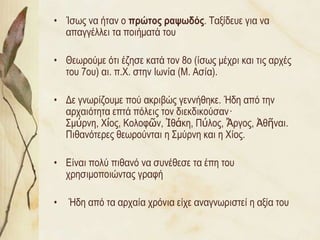 • Ίζσο λα ήηαλ ν πρώηος ραυφδός. Ταμίδεπε γηα λα
  απαγγέιιεη ηα πνηήκαηά ηνπ

• Θεσξνύκε όηη έδεζε θαηά ηνλ 8ν (ίζσο κέρξη θαη ηηο αξρέο
  ηνπ 7νπ) αη. π.Χ. ζηελ Ισλία (Μ. Αζία).

• Δε γλσξίδνπκε πνύ αθξηβώο γελλήζεθε. Ήδε από ηελ
  αξραηόηεηα επηά πόιεηο ηνλ δηεθδηθνύζαλ·
  Σκύξλε, Χίνο, Κνινθῶλ, Ἰζάθε, Πύινο, Ἄξγνο, Ἀζῆλαη.
  Πηζαλόηεξεο ζεσξνύληαη ε Σκύξλε θαη ε Χίνο.

• Είλαη πνιύ πηζαλό λα ζπλέζεζε ηα έπε ηνπ
  ρξεζηκνπνηώληαο γξαθή

•   Ήδε από ηα αξραία ρξόληα είρε αλαγλσξηζηεί ε αμία ηνπ
 