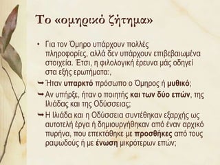 Το «ομηρικό ζήτημα»
• Γηα ηνλ ΋κεξν ππάξρνπλ πνιιέο
  πιεξνθνξίεο, αιιά δελ ππάξρνπλ επηβεβαησκέλα
  ζηνηρεία. Έηζη, ε θηινινγηθή έξεπλα κάο νδεγεί
  ζηα εμήο εξσηήκαηα:,
Ήηαλ σπαρκηό πξόζσπν ν ΋κεξνο ή μσθικό;
Αλ ππήξμε, ήηαλ ν πνηεηήο και ηφν δύο επών, ηεο
  Ιιηάδαο θαη ηεο Οδύζζεηαο;
Η Ιιηάδα θαη ε Οδύζζεηα ζπληέζεθαλ εμαξρήο σο
  απηνηειή έξγα ή δεκηνπξγήζεθαλ από έλαλ αξρηθό
  ππξήλα, πνπ επεθηάζεθε κε προζθήκες από ηνπο
  ξαςσδνύο ή κε ένφζη κηθξόηεξσλ επώλ;
 