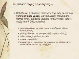 Οι πιθανότερες απαντήσεις...

 Η Ιιηάδα θαη ε Οδύζζεηα απνηεινύλ έξγα ελόο πνηεηή πνπ
  τρηζιμοποίηζε γραθή, γηα λα ζπλζέζεη ζηνηρεία από
  πνιιέο πεγέο, κε βαζηθό εξγαιείν ην ηαιέλην ηνπ. Τέηνηεο
  πεγέο γηα ηελ Οδύζζεηα είλαη:

    ε επηθή παξάδνζε, ε ζρεηηθή θπξίσο κε ηνλ Τξσηθό πόιεκν
     (ηξσηθόο θύθινο)
    ε ιατθή κπζηζηνξία ηνπ γπξηζκνύ ηνπ μεληηεκέλνπ (λόζηνο)
    κπζνπνηεκέλεο πεξηπέηεηεο λαπηηθώλ
    ζηνηρεία παξακπζηώλ·
    ζηνηρεία από ηελ νηθνλνκηθή, ηελ θνηλσληθή, ηελ πνιηηηθή θαη ηελ
     πνιηηηζκηθή θαηάζηαζε ηεο επνρήο ηνπ
 