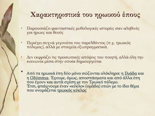 Χαρακτηριστικά του ηρωικού έπους
•   Παξνπζηάδεη θαληαζηηθέο κπζνινγηθέο ηζηνξίεο ζαλ αιεζηλέο
    γηα ήξσεο θαη ζενύο

•   Πεξηέρεη ζπρλά γεγνλόηα ηνπ παξειζόληνο (π.ρ. ηξσηθόο
    πόιεκνο), αιιά κε ζηνηρεία εμσπξαγκαηηθά.

•   Δελ εθθξάδεη ηηο πξνζσπηθέο απόςεηο ηνπ πνηεηή, αιιά όιε ηελ
    θνηλσλία κέζα ζηελ νπνία δεκηνπξγείηαη

*   Από ηα εξσηθά έπε δύν κόλν ζώδνληαη νιόθιεξα: ε Ιιηάδα θαη
    ε Οδύζζεηα. Έρνπκε, όκσο, απνζπάζκαηα θαη από άιια έπε
    πνπ έρνπλ θαη απηά ζρέζε κε ηνλ Τξσηθό πόιεκν.
    Έηζη, θηηάρλνπκε έλαλ «θύθιν» (νκάδα) επώλ κε ην ίδην ζέκα
    πνπ νλνκάδεηαη ηξσηθόο θύθινο
 