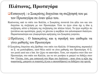 Πλάτωνος, Πρωταγόρα
Εισαγωγή : ο Σωκράτης διηγείται τη συζήτησή του με
τον Πρωταγόρα σε έναν φίλο του.
Βγαίνοντας από το σπίτι του Καλλία, ο Σωκράτης συναντά ένα φίλο του και του
διηγείται τη συζήτηση με τον Πρωταγόρα. Έτσι το έργο είναι όχι η ίδια η
συζήτηση, αλλά η διήγηση της συζήτησης (σε πλάγιο λόγο). Το έργο κερδίζει σε
ζωντάνια και αμεσότητα, χωρίς να χάνεται η ακρίβεια του φιλοσοφικού διαλόγου.
Παραστατικότητα και γλαφυρότητα αφήγησης του Σωκράτη γοητεύει.
 Πρόλογος : Ο Ιπποκράτης και η σφοδρή του επιθυμία να
γίνει μαθητής του Πρωταγόρα
Ο Σωκράτης διηγείται πώς βρέθηκε στο σπίτι του Καλλία. Ο Ιπποκράτης παρακαλεί
το Σ. να μεσολαβήσει, γιατί θέλει πολύ να γίνει μαθητής του Πρωταγόρα. Ο Σ.
τον ρωτά γιατί και ο Ιππ. δεν ξέρει να απαντήσει. Έτσι, τον πηγαίνει στον ίδιο τον
Πρωταγόρα, στο σπίτι του Καλλία, για να τον ρωτήσει τι μπορεί να διδάξει στον
Ιππ. Γίνεται, έτσι, μια εισαγωγή στο θέμα του διαλόγου : ποια είναι η αξία της
σοφιστικής; μπορούν οι σοφιστές (ή και ο οποιοσδήποτε) να διδάξουν την αρετή;
 