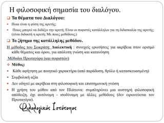Η φιλοσοφική σημασία του διαλόγου.
 Τα θέματα του Διαλόγου:
 Ποια είναι η φύση της αρετής;
 Ποιος μπορεί να διδάξει την αρετή; Είναι οι σοφιστές κατάλληλοι για τη διδασκαλία της αρετής;
(είναι διδακτή η αρετή; Με ποιες μεθόδους;)
 Το ζήτημα της κατάλληλης μεθόδου.
Η μέθοδος του Σωκράτη: Διαλεκτική : συνεχείς ερωτήσεις για ακρίβεια στον ορισμό
κάθε θέματος και όρου, για απόλυτη γνώση και κατανόηση
Μέθοδοι Πρωταγόρα (και σοφιστών)
 Μύθος:
 Κάθε αφήγηση με ποιητικό χαρακτήρα (από παράδοση, θρύλο ή κατασκευασμένη)
 Συμβολική αξία
 Δεν οδηγεί με ακρίβεια στη φιλοσοφική και επιστημονική γνώση
 Η χρήση του μύθου από τον Πλάτωνα: συμπληρώνει μια αυστηρή φιλοσοφική
απόδειξη, όχι αυτόνομη - ισοδύναμη με άλλες μεθόδους (δεν ειρωνεύεται τον
Πρωταγόρα).
 
