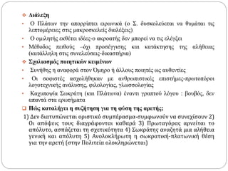  Διάλεξη
• Ο Πλάτων την απορρίπτει ειρωνικά (ο Σ. δυσκολεύεται να θυμάται τις
λεπτομέρειες στις μακροσκελείς διαλέξεις)
• Ο ομιλητής εκθέτει ιδέες-ο ακροατής δεν μπορεί να τις ελέγξει
• Μέθοδος πειθούς –όχι προσέγγισης και κατάκτησης της αλήθειας
(κατάλληλη στις συνελεύσεις-δικαστήρια)
 Σχολιασμός ποιητικών κειμένων
• Συνήθης η αναφορά στον Όμηρο ή άλλους ποιητές ως αυθεντίες
• Οι σοφιστές ασχολήθηκαν με ανθρωπιστικές επιστήμες-πρωτοπόροι
λογοτεχνικής ανάλυσης, φιλολογίας, γλωσσολογίας
• Καχυποψία Σωκράτη (και Πλάτωνα) έναντι γραπτού λόγου : βουβός, δεν
απαντά στα ερωτήματα
 Πώς καταλήγει η συζήτηση για τη φύση της αρετής;
1) Δεν διατυπώνεται οριστικό συμπέρασμα-συμφωνούν να συνεχίσουν 2)
Οι απόψεις τους διαγράφονται καθαρά 3) Πρωταγόρας αρνείται το
απόλυτο, ασπάζεται τη σχετικότητα 4) Σωκράτης αναζητά μια αλήθεια
γενική και απόλυτη 5) Ανολοκλήρωτη η σωκρατική-πλατωνική θέση
για την αρετή (στην Πολιτεία ολοκληρώνεται)
 