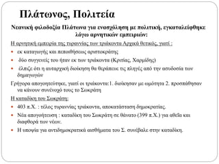 Πλάτωνος, Πολιτεία
Νεανική φιλοδοξία Πλάτωνα για ενασχόληση με πολιτική, εγκαταλείφθηκε
λόγω αρνητικών εμπειριών:
Η αρνητική εμπειρία της τυραννίας των τριάκοντα Αρχικά θετικός, γιατί :
 εκ καταγωγής και πεποιθήσεως αριστοκράτης
 δύο συγγενείς του ήταν εκ των τριάκοντα (Κριτίας, Χαρμίδης)
 έλπιζε ότι η αυταρχική διοίκηση θα θεράπευε τις πληγές από την ασυδοσία των
δημαγωγών
Γρήγορα απογοητεύτηκε, γιατί οι τριάκοντα:1. διοίκησαν με ωμότητα 2. προσπάθησαν
να κάνουν συνένοχό τους το Σωκράτη
Η καταδίκη του Σωκράτη:
 403 π.Χ. : τέλος τυραννίας τριάκοντα, αποκατάσταση δημοκρατίας.
 Νέα απογοήτευση : καταδίκη του Σωκράτη σε θάνατο (399 π.Χ.) για αθεΐα και
διαφθορά των νέων.
 Η υποψία για αντιδημοκρατικά αισθήματα του Σ. συνέβαλε στην καταδίκη.
 