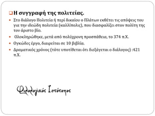 Η συγγραφή της πολιτείας.
 Στο διάλογο Πολιτεία ή περί δικαίου ο Πλάτων εκθέτει τις απόψεις του
για την ιδεώδη πολιτεία (καλλίπολις), που διασφαλίζει στον πολίτη της
τον άριστο βίο.
 Ολοκληρώθηκε, μετά από πολύχρονη προσπάθεια, το 374 π.Χ.
 Ογκώδες έργο, διαιρείται σε 10 βιβλία.
 Δραματικός χρόνος (τότε υποτίθεται ότι διεξάγεται ο διάλογος) :421
π.Χ.
 