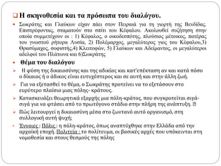  Η σκηνοθεσία και τα πρόσωπα του διαλόγου.
 Σωκράτης και Γλαύκων είχαν πάει στον Πειραιά για τη γιορτή της Βενδίδας.
Επιστρέφοντας, σταματούν στο σπίτι του Κέφαλου. Ακολουθεί συζήτηση στην
οποία συμμετέχουν οι : 1) Κέφαλος, ο οικοδεσπότης, πλούσιος μέτοικος, πατέρας
του γνωστού ρήτορα Λυσία, 2) Πολέμαρχος, μεγαλύτερος γιος του Κέφαλου,3)
Θρασύμαχος, σοφιστής,4) Κλειτοφών, 5) Γλαύκων και Αδείμαντος, οι μεγαλύτεροι
αδελφοί του Πλάτωνα και 6)Σωκράτης
 Θέμα του διαλόγου
 Η φύση της δικαιοσύνης και της αδικίας και κατ’επέκταση αν και κατά πόσο
ο δίκαιος ή ο άδικος είναι ευτυχέστερος και σε αυτή και στην άλλη ζωή.
 Για να εξετασθεί το θέμα, ο Σωκράτης προτείνει να το εξετάσουν στο
ευρύτερο πλαίσιο μιας πόλης- κράτους.
 Κατασκευάζει θεωρητικά εξαρχής μια πόλη-κράτος, που συγκροτείται σιγά-
σιγά για να φτάσει από το πρωτόγονο στάδιο στην πλήρη της ανάπτυξη.
 Πώς λειτουργεί η δικαιοσύνη μέσα στο ζωντανό αυτό οργανισμό, στη
συλλογική αυτή ψυχή;
• Έννοιες : Πόλις : η πόλη-κράτος, όπως αναπτύχθηκε στην Ελλάδα από την
αρχαϊκή εποχή. Πολιτεία : το πολίτευμα, οι βασικές αρχές που υπόκεινται στη
νομοθεσία και στους θεσμούς της πόλης
 