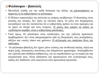  Φιλόσοφοι – βασιλείς
 Μοναδική ελπίδα για την ορθή διοίκηση της πόλης: να φιλοσοφήσουν οι
άρχοντες ή να κυβερνήσουν οι φιλόσοφοι.
 Ο Πλάτων παρουσιάζει την πολιτεία ως σκάφος ακυβέρνητο. Ο ιδιοκτήτης είναι
μύωπας και κουφός, δεν ξέρει τη ναυτική τέχνη, τα μέλη του πληρώματος
καυγαδίζουν και δεν σκέπτονται ότι ο κυβερνήτης πρέπει να είναι έμπειρος και
να ξέρει τα άστρα και τους ανέμους. Ο μόνος που μπορεί να σώσει το
«μεθυσμένο καράβι» είναι ο κυβερνήτης-φιλόσοφος.
 Γιατί όμως; Οι φιλόσοφοι είναι κατάλληλοι για την επίλυση πρακτικών
προβλημάτων; Δεν είναι απορροφημένοι από τις θεωρητικές τους αναζητήσεις,
αδέξιοι και «εκτός τόπου και χρόνου»; Η αλληγορία του σπηλαίου δίνει την
απάντηση .
 Οι φιλόσοφοι-βασιλείς δεν έχουν μόνο γνώσεις και συνθετική σκέψη, αλλά και
πείρα ζωής, διοικητικές ικανότητες και αδαμάντινο χαρακτήρα. Αναλαμβάνουν
την εξουσία από αίσθηση καθήκοντος, για να νομοθετήσουν με τα σοφία και την
ακεραιότητά τους. Είναι αδέκαστοι και αφοσιωμένοι στο λειτούργημά τους,
καθώς δεν διαθέτουν ούτε οικογένεια ούτε προσωπική περιουσία.
 