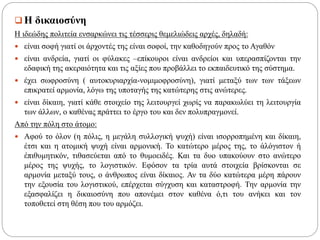  Η δικαιοσύνη
Η ιδεώδης πολιτεία ενσαρκώνει τις τέσσερις θεμελιώδεις αρχές, δηλαδή:
 είναι σοφή γιατί οι άρχοντές της είναι σοφοί, την καθοδηγούν προς το Αγαθόν
 είναι ανδρεία, γιατί οι φύλακες –επίκουροι είναι ανδρείοι και υπερασπίζονται την
εδαφική της ακεραιότητα και τις αξίες που προβάλλει το εκπαιδευτικό της σύστημα.
 έχει σωφροσύνη ( αυτοκυριαρχία-νομιμοφροσύνη), γιατί μεταξύ των των τάξεων
επικρατεί αρμονία, λόγω της υποταγής της κατώτερης στις ανώτερες.
 είναι δίκαιη, γιατί κάθε στοιχείο της λειτουργεί χωρίς να παρακωλύει τη λειτουργία
των άλλων, ο καθένας πράττει το έργο του και δεν πολυπραγμονεί.
Από την πόλη στο άτομο:
 Αφού το όλον (η πόλις, η μεγάλη συλλογική ψυχή) είναι ισορροπημένη και δίκαιη,
έτσι και η ατομική ψυχή είναι αρμονική. Το κατώτερο μέρος της, το ἀλόγιστον ή
ἐπιθυμητικόν, τιθασεύεται από το θυμοειδές. Και τα δυο υπακούουν στο ανώτερο
μέρος της ψυχής, το λογιστικόν. Εφόσον τα τρία αυτά στοιχεία βρίσκονται σε
αρμονία μεταξύ τους, ο άνθρωπος είναι δίκαιος. Αν τα δύο κατώτερα μέρη πάρουν
την εξουσία του λογιστικού, επέρχεται σύγχυση και καταστροφή. Την αρμονία την
εξασφαλίζει η δικαιοσύνη που απονέμει στον καθένα ό,τι του ανήκει και τον
τοποθετεί στη θέση που του αρμόζει.
 