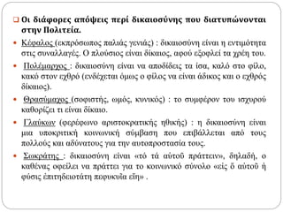  Οι διάφορες απόψεις περί δικαιοσύνης που διατυπώνονται
στην Πολιτεία.
 Κέφαλος (εκπρόσωπος παλιάς γενιάς) : δικαιοσύνη είναι η εντιμότητα
στις συναλλαγές. Ο πλούσιος είναι δίκαιος, αφού εξοφλεί τα χρέη του.
 Πολέμαρχος : δικαιοσύνη είναι να αποδίδεις τα ίσα, καλό στο φίλο,
κακό στον εχθρό (ενδέχεται όμως ο φίλος να είναι άδικος και ο εχθρός
δίκαιος).
 Θρασύμαχος (σοφιστής, ωμός, κυνικός) : το συμφέρον του ισχυρού
καθορίζει τι είναι δίκαιο.
 Γλαύκων (φερέφωνο αριστοκρατικής ηθικής) : η δικαιοσύνη είναι
μια υποκριτική κοινωνική σύμβαση που επιβάλλεται από τους
πολλούς και αδύνατους για την αυτοπροστασία τους.
 Σωκράτης : δικαιοσύνη είναι «τό τά αὑτοῦ πράττειν», δηλαδή, ο
καθένας οφείλει να πράττει για το κοινωνικό σύνολο «εἰς ὅ αὐτοῦ ἡ
φύσις ἐπιτηδειοτάτη πεφυκυῖα εἴη» .
 