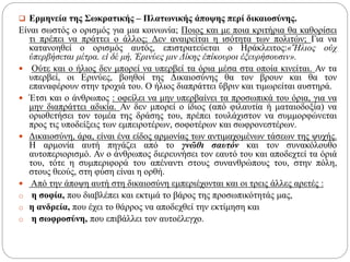  Ερμηνεία της Σωκρατικής – Πλατωνικής άποψης περί δικαιοσύνης.
Είναι σωστός ο ορισμός για μια κοινωνία; Ποιος και με ποια κριτήρια θα καθορίσει
τι πρέπει να πράττει ο άλλος; Δεν αναιρείται η ισότητα των πολιτών; Για να
κατανοηθεί ο ορισμός αυτός, επιστρατεύεται ο Ηράκλειτος:«Ἥλιος οὐχ
ὑπερβήσεται μέτρα. εἰ δέ μή, Ἐρινύες μιν Δίκης ἐπίκουροι ἐξευρήσουσιν».
 Ούτε και ο ήλιος δεν μπορεί να υπερβεί τα όρια μέσα στα οποία κινείται. Αν τα
υπερβεί, οι Ερινύες, βοηθοί της Δικαιοσύνης θα τον βρουν και θα τον
επαναφέρουν στην τροχιά του. Ο ήλιος διαπράττει ὕβριν και τιμωρείται αυστηρά.
 Έτσι και ο άνθρωπος : οφείλει να μην υπερβαίνει τα προσωπικά του όρια, για να
μην διαπράττει αδικία. Αν δεν μπορεί ο ίδιος (από φιλαυτία ή ματαιοδοξία) να
οριοθετήσει τον τομέα της δράσης του, πρέπει τουλάχιστον να συμμορφώνεται
προς τις υποδείξεις των εμπειροτέρων, σοφοτέρων και σωφρονεστέρων.
 Δικαιοσύνη, άρα, είναι ένα είδος αρμονίας των αντιμαχομένων τάσεων της ψυχής.
Η αρμονία αυτή πηγάζει από το γνῶθι σαυτόν και τον συνακόλουθο
αυτοπεριορισμό. Αν ο άνθρωπος διερευνήσει τον εαυτό του και αποδεχτεί τα όριά
του, τότε η συμπεριφορά του απέναντι στους συνανθρώπους του, στην πόλη,
στους θεούς, στη φύση είναι η ορθή.
 Από την άποψη αυτή στη δικαιοσύνη εμπεριέχονται και οι τρεις άλλες αρετές :
o η σοφία, που διαβλέπει και εκτιμά το βάρος της προσωπικότητάς μας,
o η ανδρεία, που έχει το θάρρος να αποδεχθεί την εκτίμηση και
o η σωφροσύνη, που επιβάλλει τον αυτοέλεγχο.
 