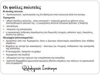 Οι φαύλες πολιτείες
Η ιδεώδης πολιτεία
 Αριστοκρατική : αριστοκρατία της δεν βασίζεται στην καταγωγή αλλά στο πνεύμα.
Τιμοκρατία
 φθορά ιδεώδους πολιτείας : αίτια εσωτερικά = ανάμειξη χρυσού με χάλκινο γένος
Διαστρεβλωμένο απότοκό της : η τιμοκρατική πολιτεία (ιστορικό πρότυπο: η Σπάρτη).
 φιλοπόλεμη
 υποχείριο της φιλαργυρίας
 ο τιμοκρατικός άνθρωπος παραδομένος στο θυμοειδές στοιχείο, επιδιώκει τιμές, διακρίσεις,
πλούτο και ηδονές.
Ολιγαρχία (πλουτοκρατία) :
 προκύπτει από την Τιμοκρατία, όπου ο άμετρος πλουτισμός εκκολάπτει ένα πλήθος
κηφήνων.
 Κηφήνες με κεντρί (οι κακούργοι) - άκεντροι (οι πτωχοί), επιδιώκουν την ανατροπή
της πολιτείας.
 Ο ολιγαρχικός : λατρεύει το χρήμα
 περιφρονεί την παιδεία
 αδιαφορεί για την τιμή και την υπεράσπιση της πατρίδας
 πρότυπο Καρχηδόνα (μυωπικοί ηγεμόνες έθεταν υπεράνω των πάντων το προσωπικό
τους συμφέρον)
 