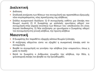 Διαλεκτική
 Διάλογος
 Σταδιακή αναίρεση των θέσεων του συνομιλητή και προσπάθεια εξαγωγής
νέου συμπεράσματος, νέας προσέγγισης της αλήθειας
 Στάδια σωκρατικού διαλόγου 1) Ο συνομιλητής εκθέτει μια άποψη που
θεωρεί σωστή 2) Ο Σωκράτης με απλοϊκές ερωτήσεις οδηγεί τον
συνομιλητή στην ακραία συνέπεια των θέσεων του- αποδεικνύει ότι είναι
λογικά λανθασμένη. 3) Νέα συζήτηση: με ερωτήματα ο Σωκράτης οδηγεί
τον συνομιλητή στη γενική αλήθεια, την πρώτη αλήθεια
Μαιευτική
 Ο Σωκράτης δεν παραθέτει εξαρχής κάποια θεωρία ή άποψη.
 Η συζήτηση οδηγείται ώστε να εξαχθεί η σωκρατική άποψη από το
συνομιλητή.
 Βοηθά το συνομιλητή να γεννήσει την αλήθεια (την «εκμαιεύει», όπως η
μαία το παιδί)
 Κατά το Σωκράτη ο άνθρωπος γνωρίζει την αλήθεια, την Ιδέα, η
φιλοσοφική σκέψη τον βοηθά να την ξαναθυμηθεί.
 