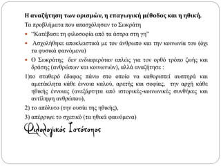Η αναζήτηση των ορισμών, η επαγωγική μέθοδος και η ηθική.
Τα προβλήματα που απασχόλησαν το Σωκράτη
 “Κατέβασε τη φιλοσοφία από τα άστρα στη γη”
 Ασχολήθηκε αποκλειστικά με τον άνθρωπο και την κοινωνία του (όχι
τα φυσικά φαινόμενα)
 Ο Σωκράτης δεν ενδιαφερόταν απλώς για τον ορθό τρόπο ζωής και
δράσης (ανθρώπων και κοινωνιών), αλλά αναζήτησε :
1)το σταθερό έδαφος πάνω στο οποίο να καθοριστεί αυστηρά και
αμετάκλητα κάθε έννοια καλού, αρετής και σοφίας, την αρχή κάθε
ηθικής έννοιας (ανεξάρτητα από ιστορικές-κοινωνικές συνθήκες και
αντίληψη ανθρώπου),
2) το απόλυτο (την ουσία της ηθικής),
3) απέρριψε το σχετικό (τα ηθικά φαινόμενα)
 