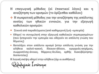 Η επαγωγική μέθοδος (οἱ ἐπακτικοί λόγοι) και η
αναζήτηση των ορισμών (το ὁρίζεσθαι καθόλου)
 Η σωκρατική μέθοδος για την αναζήτηση της απόλυτης
ουσίας των ηθικών εννοιών, για την εξαγωγή
καθολικών ορισμών:
 Ξεκινά από παραδείγματα (από καθημερινή ζωή –εμπειρία)
 Οδηγεί το συνομιλητή στην εξαγωγή καθολικών συμπερασμάτων
(που ξεπερνούν την εμπειρία και οδηγούν σε απόλυτη γνώση του
θέματος)
 Καταλήγει στον απόλυτο ορισμό (στην απόλυτη γνώση για την
αλήθεια καλού-κακού, δίκαιου-άδικου, ομορφιάς-ασχήμιας,
σωφροσύνης-άνοιας, θάρρους-δειλίας, ορθής διακυβέρνησης-
δεσποτείας)
Η λογική σκέψη οδηγεί στην αλήθεια (όχι οι αισθήσεις)
 