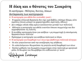 Η δίκη και ο θάνατος του Σωκράτη
Οι κατήγοροι : Μέλητος, Άνυτος, Λύκων
Αντίκρουση των κατηγοριών
 Η κατηγορία για αθεΐα δεν ευσταθεί, γιατί :
 Η αρχαία ελληνική θρησκεία δεν είχε ιερό βιβλίο, επίσημο δόγμα, ούτε
αιρέσεις (ποιος μπορεί να χαρακτηρισθεί, αιρετικός, άθεος;)
 Δεν υπήρχε ειδική τάξη ιερέων (εκλέγονταν μεταξύ των πολιτών)
 Αδύνατη η κατηγορία για αθεΐα εναντίον όποιου συμμετείχε και δεν
αμφισβητούσε τις τελετές
 Η συνήθης κατηγορία ήταν για ασέβεια = μη συμμετοχή ή υπονόμευση
θρησκευτικών τελετών
 Πρόσχημα η κατηγορία για ασέβεια-πολιτικοί οι λόγοι
 Η κατηγορία για διαφθορά των νέων έχει βαθύτερα πολιτικά κίνητρα:
 Οι νέοι γοητεύονταν από την αναζήτηση της αλήθειας
 Οι «απειλούμενοι» θεωρούσαν τη γοητεία αυτή διαφθορά των νέων
 Πολλοί μαθητές του Σωκράτη συμμετείχαν στην πολιτική με αρνητικό
ρόλο. Οι θεωρίες του θεωρήθηκε ότι ευθύνονταν γι’ αυτό
 