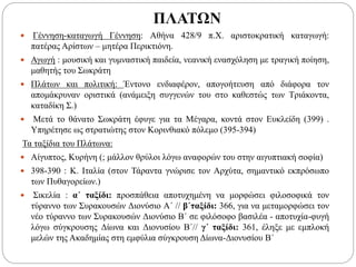 ΠΛΑΤΩΝ
 Γέννηση-καταγωγή Γέννηση: Αθήνα 428/9 π.Χ. αριστοκρατική καταγωγή:
πατέρας Αρίστων – μητέρα Περικτιόνη.
 Αγωγή : μουσική και γυμναστική παιδεία, νεανική ενασχόληση με τραγική ποίηση,
μαθητής του Σωκράτη
 Πλάτων και πολιτική: Έντονο ενδιαφέρον, απογοήτευση από διάφορα τον
απομάκρυναν οριστικά (ανάμειξη συγγενών του στο καθεστώς των Τριάκοντα,
καταδίκη Σ.)
 Μετά το θάνατο Σωκράτη έφυγε για τα Μέγαρα, κοντά στον Ευκλείδη (399) .
Υπηρέτησε ως στρατιώτης στον Κορινθιακό πόλεμο (395-394)
Τα ταξίδια του Πλάτωνα:
 Αίγυπτος, Κυρήνη (; μάλλον θρύλοι λόγω αναφορών του στην αιγυπτιακή σοφία)
 398-390 : Κ. Ιταλία (στον Τάραντα γνώρισε τον Αρχύτα, σημαντικό εκπρόσωπο
των Πυθαγορείων.)
 Σικελία : α΄ ταξίδι: προσπάθεια αποτυχημένη να μορφώσει φιλοσοφικά τον
τύραννο των Συρακουσών Διονύσιο Α΄ // β΄ταξίδι: 366, για να μεταμορφώσει τον
νέο τύραννο των Συρακουσών Διονύσιο Β΄ σε φιλόσοφο βασιλέα - αποτυχία-φυγή
λόγω σύγκρουσης Δίωνα και Διονυσίου Β΄// γ΄ ταξίδι: 361, έληξε με εμπλοκή
μελών της Ακαδημίας στη εμφύλια σύγκρουση Δίωνα-Διονυσίου Β΄
 